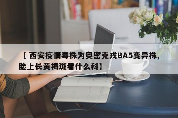 【 西安疫情毒株为奥密克戎BA5变异株,脸上长黄褐斑看什么科】