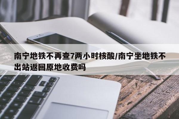南宁地铁不再查7两小时核酸/南宁坐地铁不出站返回原地收费吗
