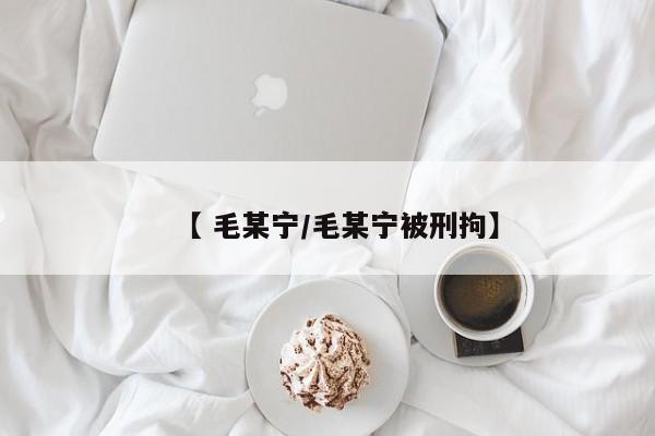 【 毛某宁/毛某宁被刑拘】