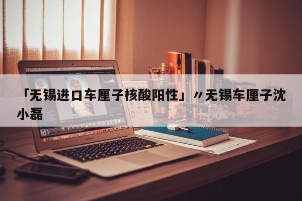 「无锡进口车厘子核酸阳性」〃无锡车厘子沈小磊