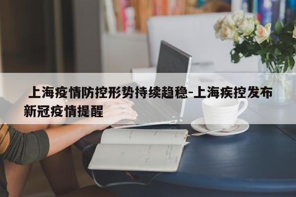  上海疫情防控形势持续趋稳-上海疾控发布新冠疫情提醒