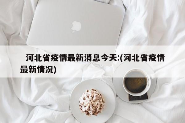   河北省疫情最新消息今天:(河北省疫情最新情况)