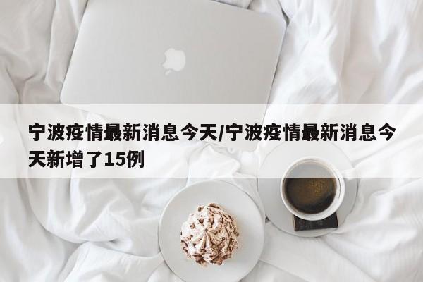 宁波疫情最新消息今天/宁波疫情最新消息今天新增了15例