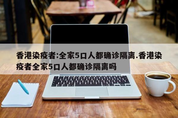 香港染疫者:全家5口人都确诊隔离.香港染疫者全家5口人都确诊隔离吗