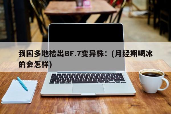 我国多地检出BF.7变异株：(月经期喝冰的会怎样)