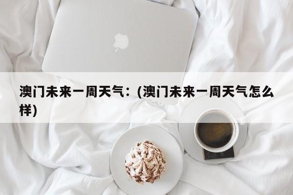 澳门未来一周天气：(澳门未来一周天气怎么样)