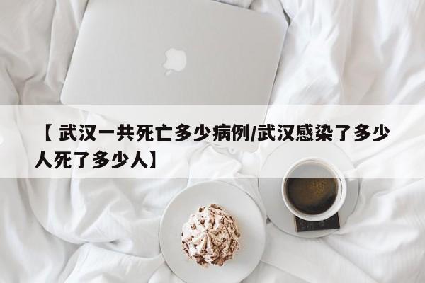 【 武汉一共死亡多少病例/武汉感染了多少人死了多少人】