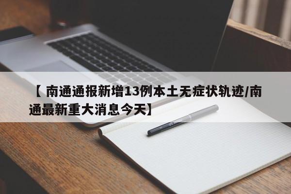 【 南通通报新增13例本土无症状轨迹/南通最新重大消息今天】