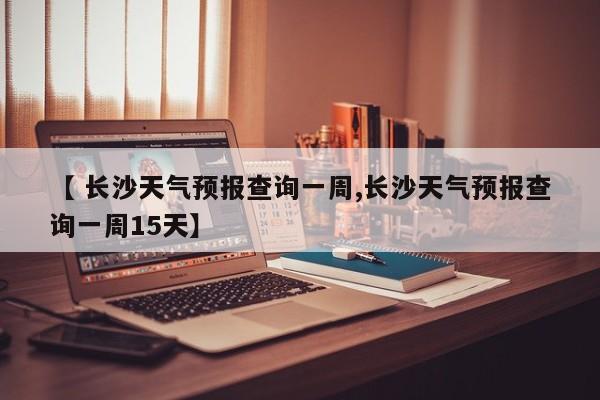 【 长沙天气预报查询一周,长沙天气预报查询一周15天】