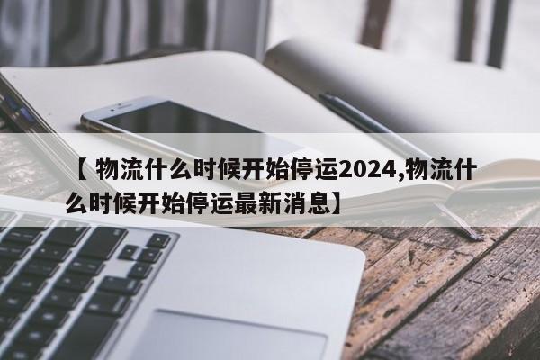 【 物流什么时候开始停运2024,物流什么时候开始停运最新消息】