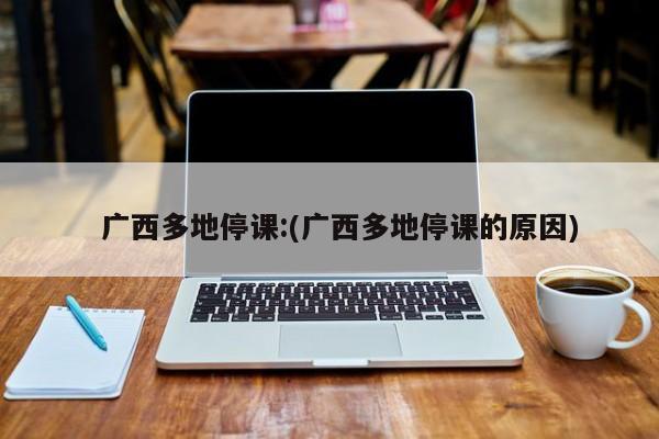   广西多地停课:(广西多地停课的原因)