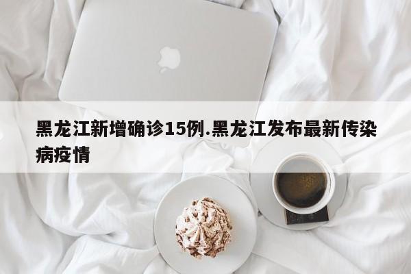 黑龙江新增确诊15例.黑龙江发布最新传染病疫情
