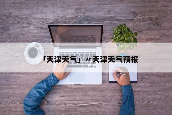 「天津天气」〃天津天气预报
