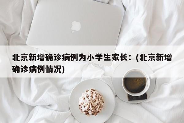 北京新增确诊病例为小学生家长：(北京新增确诊病例情况)