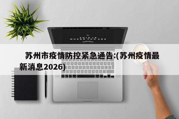   苏州市疫情防控紧急通告:(苏州疫情最新消息2026)