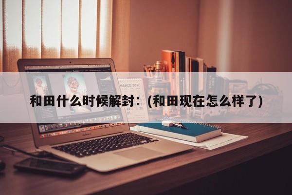 和田什么时候解封：(和田现在怎么样了)