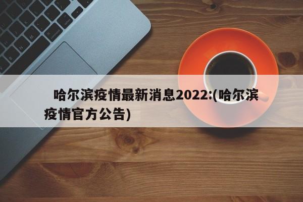   哈尔滨疫情最新消息2022:(哈尔滨疫情官方公告)