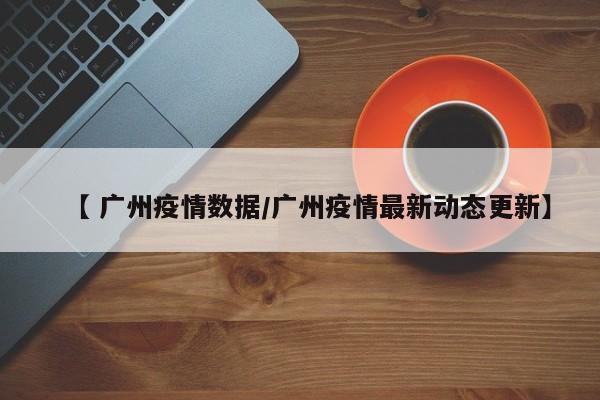 【 广州疫情数据/广州疫情最新动态更新】