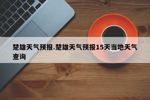 楚雄天气预报.楚雄天气预报15天当地天气查询