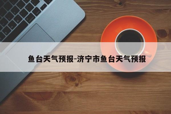  鱼台天气预报-济宁市鱼台天气预报