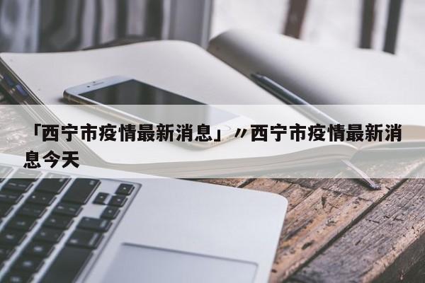 「西宁市疫情最新消息」〃西宁市疫情最新消息今天