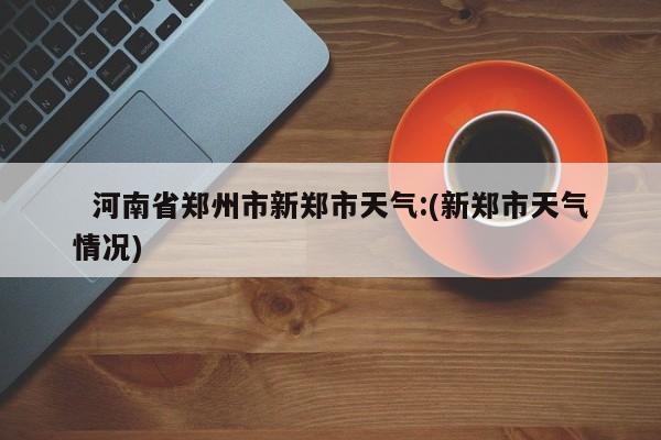   河南省郑州市新郑市天气:(新郑市天气情况)