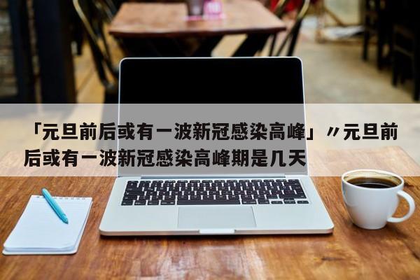 「元旦前后或有一波新冠感染高峰」〃元旦前后或有一波新冠感染高峰期是几天