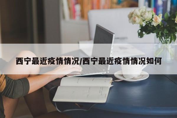 西宁最近疫情情况/西宁最近疫情情况如何