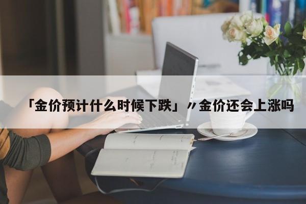 「金价预计什么时候下跌」〃金价还会上涨吗