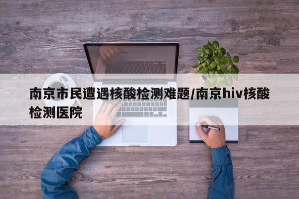 南京市民遭遇核酸检测难题/南京hiv核酸检测医院