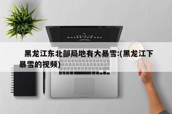   黑龙江东北部局地有大暴雪:(黑龙江下暴雪的视频)
