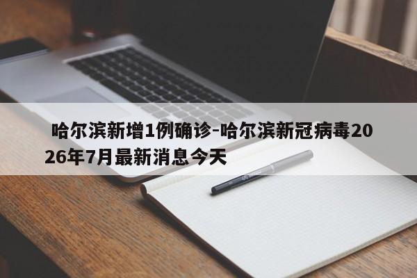  哈尔滨新增1例确诊-哈尔滨新冠病毒2026年7月最新消息今天