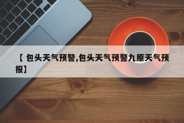 【 包头天气预警,包头天气预警九原天气预报】