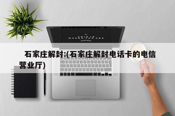   石家庄解封:(石家庄解封电话卡的电信营业厅)