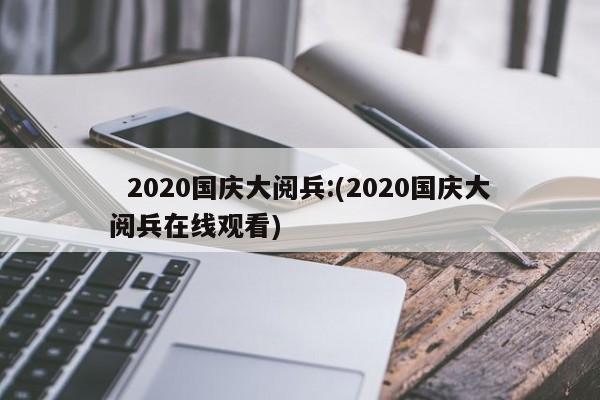   2020国庆大阅兵:(2020国庆大阅兵在线观看)