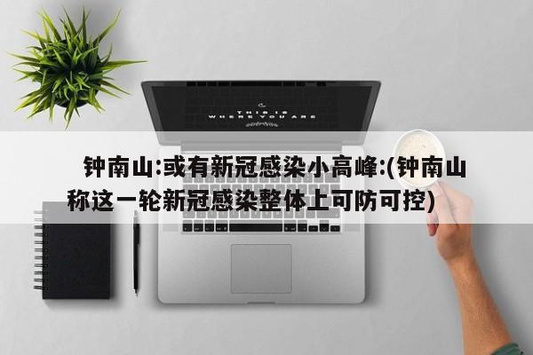   钟南山:或有新冠感染小高峰:(钟南山称这一轮新冠感染整体上可防可控)
