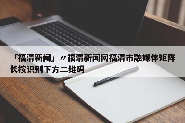 「福清新闻」〃福清新闻网福清市融媒体矩阵长按识别下方二维码