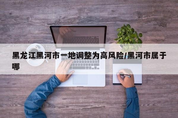 黑龙江黑河市一地调整为高风险/黑河市属于哪