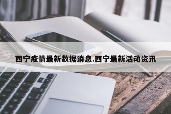 西宁疫情最新数据消息.西宁最新活动资讯