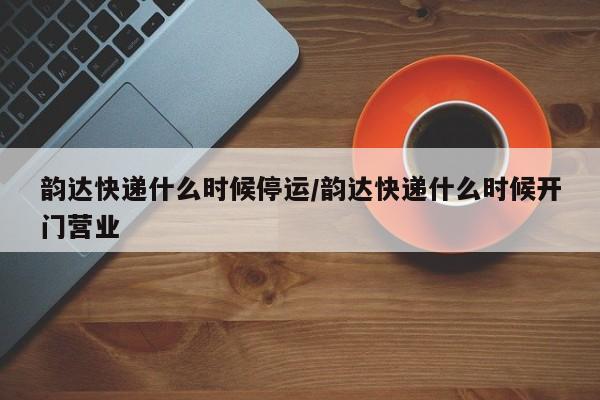 韵达快递什么时候停运/韵达快递什么时候开门营业