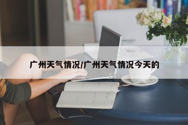 广州天气情况/广州天气情况今天的