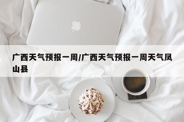 广西天气预报一周/广西天气预报一周天气凤山县