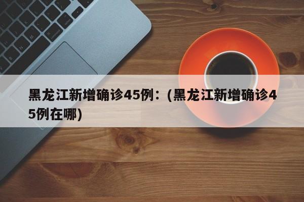 黑龙江新增确诊45例：(黑龙江新增确诊45例在哪)