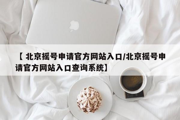 【 北京摇号申请官方网站入口/北京摇号申请官方网站入口查询系统】