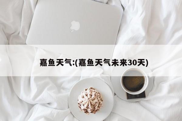   嘉鱼天气:(嘉鱼天气未来30天)