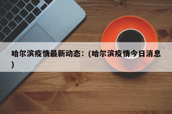 哈尔滨疫情最新动态：(哈尔滨疫情今日消息)