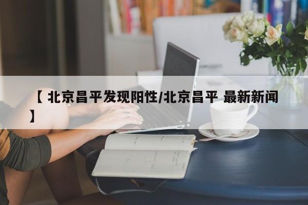 【 北京昌平发现阳性/北京昌平 最新新闻】