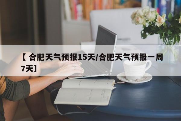 【 合肥天气预报15天/合肥天气预报一周 7天】