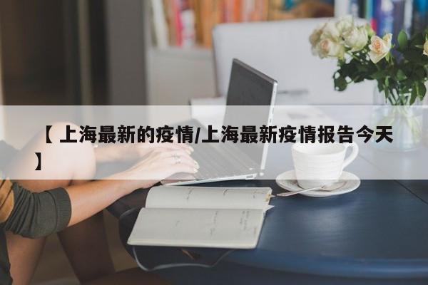 【 上海最新的疫情/上海最新疫情报告今天】