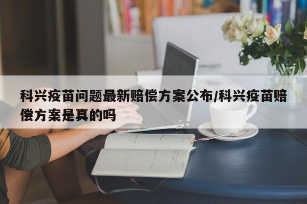科兴疫苗问题最新赔偿方案公布/科兴疫苗赔偿方案是真的吗